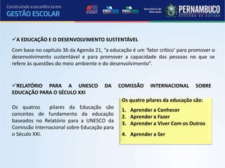 A EDUCAÇÃO E O DESENVOLVIMENTO SUSTENTÁVEL
Com base no capítulo 36 da Agenda 21, “a educação é um ‘fator crítico’ para promover o
desenvolvimento sustentável e para promover a capacidade das pessoas no que se
refere às questões do meio ambiente e do desenvolvimento”.


RELATÓRIO PARA A UNESCO               DA    COMISSÃO     INTERNACIONAL      SOBRE
EDUCAÇÃO PARA O SÉCULO XXI
                                              Os quatro pilares da educação são:
Os quatros     pilares da Educação são
                                              1. Aprender a Conhecer
conceitos de fundamento da educação
                                              2. Aprender a Fazer
baseados no Relatório para a UNESCO da
                                              3. Aprender a Viver Com os Outros
Comissão Internacional sobre Educação para
o Século XXI.                                 4. Aprender a Ser
 