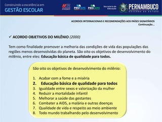 ACORDOS INTERNACIONAIS E RECOMENDAÇÕES AOS PAÍSES SIGNATÁRIOS
                                                                                      Continuação...



 ACORDO OBJETIVOS DO MILÊNIO (2000)

Tem como finalidade promover a melhoria das condições de vida das populações das
regiões menos desenvolvidas do planeta. São oito os objetivos de desenvolvimento do
milênio, entre eles: Educação básica de qualidade para todos.

              São oito os objetivos de desenvolvimento do milênio:

              1. Acabar com a fome e a miséria
              2.    Educação básica de qualidade para todos
              3.   Igualdade entre sexos e valorização da mulher
              4.   Reduzir a mortalidade infantil
              5.   Melhorar a saúde das gestantes
              6.   Combater a AIDS, a malária e outras doenças
              7.   Qualidade de vida e respeito ao meio ambiente
              8.   Todo mundo trabalhando pelo desenvolvimento
 