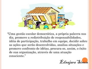 “Uma gestão escolar democrática, a própria palavra nos
 diz, promove a redistribuição de responsabilidades,
 idéia de participação, trabalho em equipe, decidir sobre
 as ações que serão desenvolvidas, analisa situações e
 promove confronto de idéias, procura-se, assim, o êxito
 de sua organização, através de uma atuação
 consciente.”

                                     Ednajara Simon
 