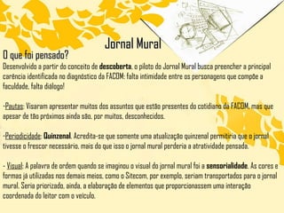 Jornal Mural O que foi pensado? Desenvolvido a partir do conceito de  descoberta , o piloto do Jornal Mural busca preencher a principal carência identificada no diagnóstico da FACOM: falta intimidade entre os personagens que compõe a faculdade, falta diálogo! Pautas : Visaram apresentar muitos dos assuntos que estão presentes do cotidiano da FACOM, mas que apesar de tão próximos ainda são, por muitos, desconhecidos.  Periodicidade :  Quinzenal . Acredita-se que somente uma atualização quinzenal permitiria que o jornal tivesse o frescor necessário, mais do que isso o jornal mural perderia a atratividade pensada. -  Visual : A palavra de ordem quando se imaginou o visual do jornal mural foi a  sensorialidade . As cores e formas já utilizadas nos demais meios, como o Sitecom, por exemplo, seriam transportados para o jornal mural. Seria priorizado, ainda, a elaboração de elementos que proporcionassem uma interação coordenada do leitor com o veículo. 
