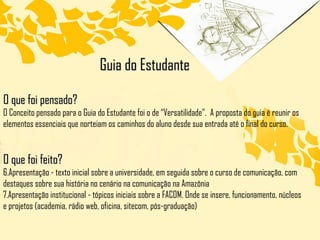 Guia do Estudante O que foi pensado? O Conceito pensado para o Guia do Estudante foi o de “Versatilidade”.  A proposta do guia é reunir os elementos essenciais que norteiam os caminhos do aluno desde sua entrada até o final do curso. O que foi feito? Apresentação - texto inicial sobre a universidade, em seguida sobre o curso de comunicação, com destaques sobre sua história no cenário na comunicação na Amazônia Apresentação institucional - tópicos iniciais sobre a FACOM. Onde se insere, funcionamento, núcleos e projetos (academia, rádio web, oficina, sitecom, pós-graduação) 