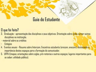 O que foi feito? 3.  Graduação - apresentação das disciplinas e seus objetivos. Orientação sobre como cursar outras disciplinas na instituição. - material sobre os créditos Estágios 4.  Eventos anuais - Resumo sobre Intercom, Encontros estudantis (erecom, enecom), destacando a importância destes espaços para a formação do comunicador. 5.  UFPA ((mapas; orientações sobre siglas, pró-reitorias e outros espaços; lugares importantes para se saber; utilidade pública).  Guia do Estudante 