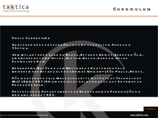 Curriculum Paulo Correa Lima Quatorze anos de experiência como consultor. Fundou a Táktica.  Vem implantando Lean no Brasil, Estados Unidos, Europa e Ásia, em empresas como Volvo, Alstom, Bosch, Sandvik, Atlas Schindler e Dow.  Engenheiro Mecânico com Mestrado e Doutorado pela Universidade Estadual de Campinas (Unicamp), São Paulo, Brasil.  Pós-doutorado pelo Massachusetts Institute of Technology (M.I.T.), EUA, 1997/98, em projetos relacionados aos Sistemas de Produção Lean.  Professor do Departamento de Engenharia de Fabricação da Unicamp, desde 1993.   <  BACK 