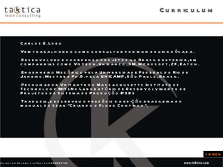 Carlos E. Lobo Vem trabalhando como consultor por mais de uma década.  Desenvolveu e coordenou projetos no Brasil e exterior, em companhias como Visteon, Unibanco, 3M, Microsoft, ZF, Eaton. Engenheiro Mecânico pela Universidade Federal do Rio de Janeiro. Mestre e Ph.D. pela UNICAMP, São Paulo, Brasil.  Pesquisador Visitante do Massachusetts Institute of Technology (MIT). No Laboratório de Desenvolvimento de Projetos de Sistema de Produção (PSD).  Traduziu, e escreveu o prefácio da edição brasileira do manual do Lean “Criando o Fluxo Contínuo”. < BACK Curriculum 