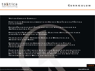 Curriculum Victor Carlos Carelli Diretor de Desenvolvimento de Novos Negócios da Táktica desde 2007.  Experiência na direção de empresas multinacionais na América Latina. Foi  Executivo Principal da General Electric Appliances para a região do Mercosul até 2006.  Trabalhou como Gerente Geral da Whirlpool na Argentina e em Miami.  Exerceu o cargo de Gerente de Negócios da Philips Argentina, onde iniciou sua carreira como gerente de produção.  Participou nos Estados Unidos e na Europa de workshops e treinamentos de liderança, tais como o Curso de Green Belt na GE e o Curso de Gestão de Negócios no Centro de Treinamento Jack Welch, entre outros. Engenheiro Eletricista pela Universidade Tecnológica Nacional (Argentina).  < BACK 