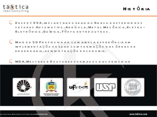 História Desde 1998, implantando Lean no Brasil e exterior nos setores Automotivo, Agrícola, Metal Mecânica, Eletro-Eletrônico, Química, Têxtil entre outros. Mais de 30 Profissionais com ampla experiência em implementação de Lean com formação nas áreas de engenharia, administração e economia. MBA, Mestres e Doutores formados nas principais universidades do Brasil e do mundo Intellectual Property of Taktica: CONFIDENTIAL 