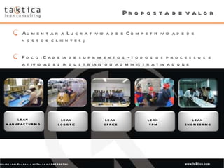 Proposta de valor Aumentar a Lucratividade e Competitividade de nossos clientes; Foco: Cadeia de suprimentos - todos os processos e atividades industriais ou administrativas que ocorrem entre a tomada do pedido até a entrega do produto. LEAN MANUFACTURING LEAN  LOGISTIC LEAN  OFFICE LEAN  TPM LEAN  ENGINEERING 
