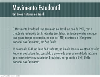 Movimento Estudantil
Um Breve Histórico no Brasil
O Movimento Estudantil teve seu início no Brasil, no ano de 1901, com a
criação da Federação dos Estudantes Brasileiros, entidade pioneira mas que
teve pouco tempo de atuação, no ano de 1910, aconteceu o I Congresso
Nacional dos Estudantes, em São Paulo.
Já no ano de 1937, na Casa do Estudante, no Rio de Janeiro, o então Conselho
Nacional dos Estudantes, consolida o projeto de criar uma entidade máxima
que representasse os estudantes brasileiros, surge então a UNE, União
Nacional dos Estudantes.
quarta-feira, 29 de fevereiro de 2012
 