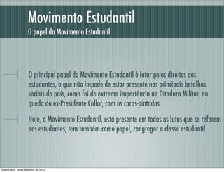 Movimento Estudantil
O papel do Movimento Estudantil
O principal papel do Movimento Estudantil é lutar pelos direitos dos
estudantes, o que não impede de estar presente nas principais batalhas
sociais do país, como foi de extrema importância na Ditadura Militar, na
queda do ex-Presidente Collor, com os caras-pintadas.
Hoje, o Movimento Estudantil, está presente em todas as lutas que se referem
aos estudantes, tem também como papel, congregar a classe estudantil.
quarta-feira, 29 de fevereiro de 2012
 