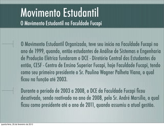 Movimento Estudantil
O Movimento Estudantil na Faculdade Fucapi
O Movimento Estudantil Organizado, teve seu início na Faculdade Fucapi no
ano de 1999, quando, então estudantes de Análise de Sistemas e Engenharia
de Produção Elétrica fundaram o DCE - Diretório Central dos Estudantes do
então, CESF - Centro de Ensino Superior Fucapi, hoje Faculdade Fucapi, tendo
como seu primeiro presidente o Sr. Paulino Wagner Palheta Viana, o qual
ﬁcou na função até 2003.
Durante o período de 2003 a 2008, o DCE da Faculdade Fucapi ﬁcou
desativado, sendo reativado no ano de 2008, pelo Sr. André Marsílio, o qual
ﬁcou como presidente até o ano de 2011, quando assumiu a atual gestão.
quarta-feira, 29 de fevereiro de 2012
 