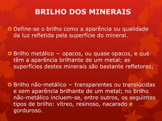  Define-se o brilho como a aparência ou qualidade
da luz refletida pela superfície do mineral.
 Brilho metálico − opacos, ou quase opacos, e que
têm a aparência brilhante de um metal; as
superfícies destes minerais são bastante refletoras;
 Brilho não-metálico − transparentes ou translúcidas
e sem aparência brilhante de um metal; no brilho
não-metálico incluem-se, entre outros, os seguintes
tipos de brilho: vítreo, resinoso, nacarado e
gorduroso.
BRILHO DOS MINERAIS
 