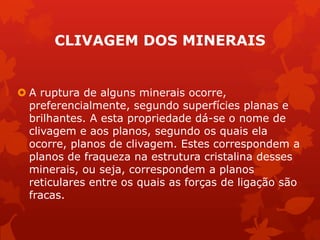 CLIVAGEM DOS MINERAIS
 A ruptura de alguns minerais ocorre,
preferencialmente, segundo superfícies planas e
brilhantes. A esta propriedade dá-se o nome de
clivagem e aos planos, segundo os quais ela
ocorre, planos de clivagem. Estes correspondem a
planos de fraqueza na estrutura cristalina desses
minerais, ou seja, correspondem a planos
reticulares entre os quais as forças de ligação são
fracas.
 