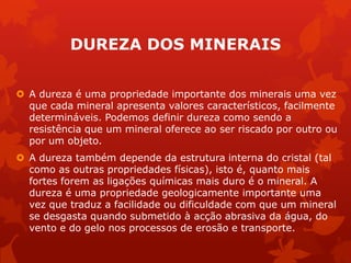 DUREZA DOS MINERAIS
 A dureza é uma propriedade importante dos minerais uma vez
que cada mineral apresenta valores característicos, facilmente
determináveis. Podemos definir dureza como sendo a
resistência que um mineral oferece ao ser riscado por outro ou
por um objeto.
 A dureza também depende da estrutura interna do cristal (tal
como as outras propriedades físicas), isto é, quanto mais
fortes forem as ligações químicas mais duro é o mineral. A
dureza é uma propriedade geologicamente importante uma
vez que traduz a facilidade ou dificuldade com que um mineral
se desgasta quando submetido à acção abrasiva da água, do
vento e do gelo nos processos de erosão e transporte.
 