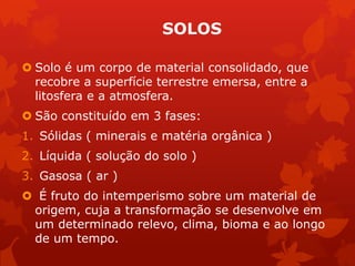 SOLOS
 Solo é um corpo de material consolidado, que
recobre a superfície terrestre emersa, entre a
litosfera e a atmosfera.
 São constituído em 3 fases:
1. Sólidas ( minerais e matéria orgânica )
2. Líquida ( solução do solo )
3. Gasosa ( ar )
 É fruto do intemperismo sobre um material de
origem, cuja a transformação se desenvolve em
um determinado relevo, clima, bioma e ao longo
de um tempo.
 