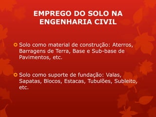 EMPREGO DO SOLO NA
ENGENHARIA CIVIL
 Solo como material de construção: Aterros,
Barragens de Terra, Base e Sub-base de
Pavimentos, etc.
 Solo como suporte de fundação: Valas,
Sapatas, Blocos, Estacas, Tubulões, Subleito,
etc.
 