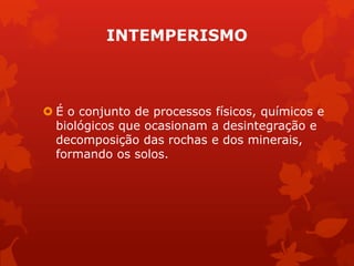 INTEMPERISMO
 É o conjunto de processos físicos, químicos e
biológicos que ocasionam a desintegração e
decomposição das rochas e dos minerais,
formando os solos.
 