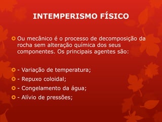 INTEMPERISMO FÍSICO
 Ou mecânico é o processo de decomposição da
rocha sem alteração química dos seus
componentes. Os principais agentes são:
 - Variação de temperatura;
 - Repuxo coloidal;
 - Congelamento da água;
 - Alívio de pressões;
 