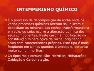 INTEMPERISMO QUÍMICO
 É o processo de decomposição da rocha onde os
vários processos químicos alteram solubilizam e
depositam os minerais das rochas transformando-a
em solo, ou seja, ocorre a alteração química dos
seus componentes. Neste caso há modificação na
constituição mineralógica da rocha, originando
solos com características próprias. Este tipo é mais
freqüente em climas quentes e úmidos e, portanto
muito comum no Brasil.
 Os tipos mais comuns são: Hidrólise; Hidratação;
Oxidação e Carbonatação.
 