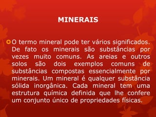 MINERAIS
O termo mineral pode ter vários significados.
De fato os minerais são substâncias por
vezes muito comuns. As areias e outros
solos são dois exemplos comuns de
substâncias compostas essencialmente por
minerais. Um mineral é qualquer substância
sólida inorgânica. Cada mineral tem uma
estrutura química definida que lhe confere
um conjunto único de propriedades físicas.
 