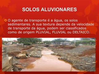 SOLOS ALUVIONARES
 O agente de transporte é a água, os solos
sedimentares. A sua textura depende da velocidade
de transporte da água, podem ser classificados
como de origem PLUVIAL, FLUVIAL ou DELTAICO.
 