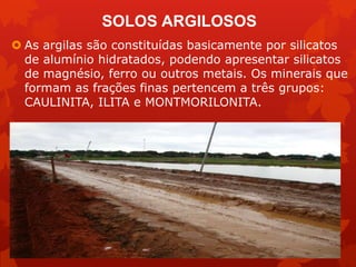 SOLOS ARGILOSOS
 As argilas são constituídas basicamente por silicatos
de alumínio hidratados, podendo apresentar silicatos
de magnésio, ferro ou outros metais. Os minerais que
formam as frações finas pertencem a três grupos:
CAULINITA, ILITA e MONTMORILONITA.
 