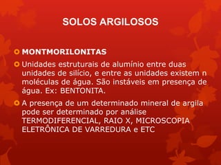  MONTMORILONITAS
 Unidades estruturais de alumínio entre duas
unidades de silício, e entre as unidades existem n
moléculas de água. São instáveis em presença de
água. Ex: BENTONITA.
 A presença de um determinado mineral de argila
pode ser determinado por análise
TERMODIFERENCIAL, RAIO X, MICROSCOPIA
ELETRÔNICA DE VARREDURA e ETC
SOLOS ARGILOSOS
 