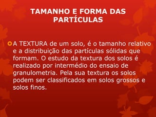 TAMANHO E FORMA DAS
PARTÍCULAS
A TEXTURA de um solo, é o tamanho relativo
e a distribuição das partículas sólidas que
formam. O estudo da textura dos solos é
realizado por intermédio do ensaio de
granulometria. Pela sua textura os solos
podem ser classificados em solos grossos e
solos finos.
 