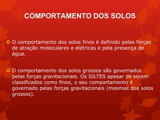 COMPORTAMENTO DOS SOLOS
 O comportamento dos solos finos é definido pelas forças
de atração moleculares e elétricas e pela presença de
água.
 O comportamento dos solos grossos são governados
pelas forças gravitacionais. Os SILTES apesar de serem
classificados como finos, o seu comportamento é
governado pelas forças gravitacionais (mesmas dos solos
grossos).
 