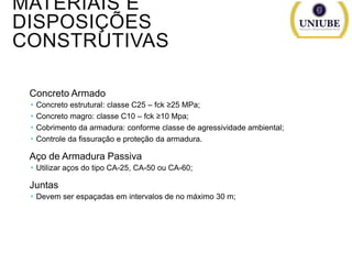 MATERIAIS E
DISPOSIÇÕES
CONSTRUTIVAS
Concreto Armado





Concreto estrutural: classe C25 – fck ≥25 MPa;
Concreto magro: classe C10 – fck ≥10 Mpa;
Cobrimento da armadura: conforme classe de agressividade ambiental;
Controle da fissuração e proteção da armadura.

Aço de Armadura Passiva
 Utilizar aços do tipo CA-25, CA-50 ou CA-60;

Juntas
 Devem ser espaçadas em intervalos de no máximo 30 m;

 