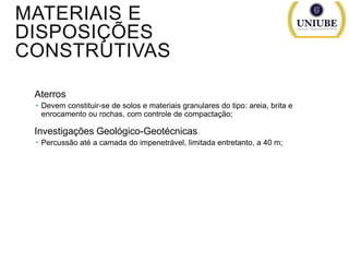 MATERIAIS E
DISPOSIÇÕES
CONSTRUTIVAS
Aterros
 Devem constituir-se de solos e materiais granulares do tipo: areia, brita e
enrocamento ou rochas, com controle de compactação;

Investigações Geológico-Geotécnicas
 Percussão até a camada do impenetrável, limitada entretanto, a 40 m;

 