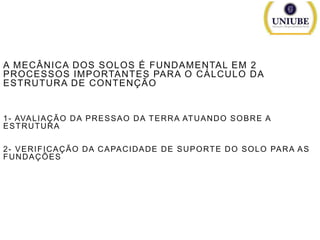 A MECÂNICA DOS SOLOS É FUNDAMENTAL EM 2
PROCESSOS IMPORTANTES PARA O CÁLCULO DA
ESTRUTURA DE CONTENÇÃO

1 - AVA L I A Ç Ã O D A P R E S S A O D A T E R R A AT U A N D O S O B R E A
ESTRUTURA
2 - V E R I F I C A Ç Ã O D A C A PA C I D A D E D E S U P O RT E D O S O L O PA R A A S
FUNDAÇÕES

 
