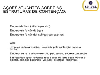 AÇÕES ATUANTES SOBRE AS
ESTRUTURAS DE CONTENÇÃO:

Empuxo de terra ( ativo e passivo)
Empuxo em função da água
Empuxo em função das sobrecargas externas.

Obs:
empuxo de terra passivo – exercido pela contenção sobre o
terreno
Empuxo de terra ativo – exercido pelo terreno sobre a contenção
Sobrecargas ações externas fora o peso da terra agua maciço e
próprio, edifícios próximos , veículos e cargas acidentais.

 