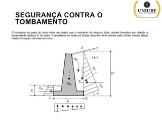 SEGURANÇA CONTRA O
TOMBAMENTO
O momento do peso do muro deve ser maior que o momento do empuxo total, ambos tomados em relação à
extremidade externa C da base. A resultante de todas as forças atuantes deve passar pelo núcleo central (terço
médio da seção) da base do muro.

 