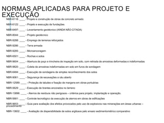 NORMAS APLICADAS PARA PROJETO E
EXECUÇÃO
NBR-6118: ____ - Projeto e construção de obras de concreto armado
NBR-6122: ____ - Projeto e execução de fundações
NBR-6497: ____ - Levantamento geotécnico (AINDA NÃO CITADA)
NBR-8044: ____ - Projeto geotécnico
NBR-9288: ____ - Emprego de terrenos reforçados
NBR-9286: ____ - Terra armada
NBR-9285: ____ - Microancoragem
NBR-6501: ____ - Rochas e solos
NBR-9604: ____ - Abertura de poço e trincheira de inspeção em solo, com retirada de amostras deformadas e indeformadas
NBR-9820: ____ - Coleta de amostras indeformadas em solo em furos de sondagem
NBR-6484: ____ - Execução de sondagens de simples reconhecimento dos solos
NBR-9061: ____ - Segurança de escavações a céu aberto

NBR-12589: ____ - Proteção de taludes e fixação de margens em obras portuárias
NBR-5629: ____ - Execução de tirantes ancorados no terreno
NBR-13896: ____ - Aterros de resíduos não perigosos – critérios para projeto, implantação e operação.
NBR-5681: ____ - Controle tecnológico da execução de aterros em obras de edificações
NBR-9653: ____ - Guia para avaliação dos efeitos provocados pelo uso de explosivos nas minerações em áreas urbanas –
procedimento
NBR-13602: ____ - Avaliação de dispersibilidade de solos argilosos pelo ensaio sedimentométrico comparativo

 