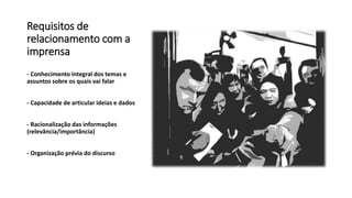 Requisitos de
relacionamento com a
imprensa
- Conhecimento integral dos temas e
assuntos sobre os quais vai falar
- Capacidade de articular ideias e dados
- Racionalização das informações
(relevância/importância)
- Organização prévia do discurso
 