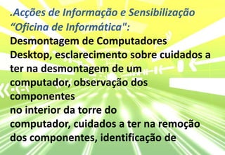 .Acções de Informação e Sensibilização“Oficina de Informática": Desmontagem de Computadores Desktop, esclarecimento sobre cuidados a ter na desmontagem de um computador, observação dos componentesno interior da torre do computador, cuidados a ter na remoção dos componentes, identificação de