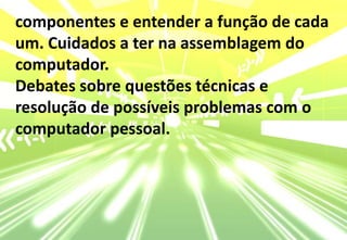 componentes e entender a função de cada um. Cuidados a ter na assemblagem do computador.Debates sobre questões técnicas e resolução de possíveis problemas com o computador pessoal.