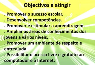 Objectivos a atingir. Promover o sucesso escolar.. Desenvolver competências.. Promover e estimular a aprendizagem.. Ampliar as áreas de conhecimentos dos jovens a vários níveis.. Promover um ambiente de respeito e entreajuda.. Possibilitar o acesso livre e gratuito ao computador e à Internet.