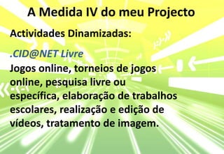 A Medida IV do meu ProjectoActividades Dinamizadas:.CID@NET LivreJogos online, torneios de jogos online, pesquisa livre ou específica, elaboração de trabalhos escolares, realização e edição de vídeos, tratamento de imagem.