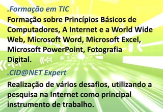 .Formação em TICFormação sobre Princípios Básicos de Computadores, A Internet e a WorldWide Web, Microsoft Word, Microsoft Excel, Microsoft PowerPoint, FotografiaDigital..CID@NET ExpertRealização de vários desafios, utilizando a pesquisa na Internet como principal instrumento de trabalho.