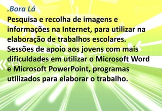 .Bora LáPesquisa e recolha de imagens e informações na Internet, para utilizar na elaboração de trabalhos escolares.Sessões de apoio aos jovens com mais dificuldades em utilizar o Microsoft Word e Microsoft PowerPoint, programas utilizados para elaborar o trabalho.
