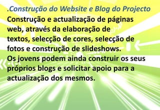 .Construção do Website e Blog do ProjectoConstrução e actualização de páginas web, através da elaboração de textos, selecção de cores, selecção de fotos e construção de slideshows. Os jovens podem ainda construir os seuspróprios blogs e solicitar apoio para a actualização dos mesmos.