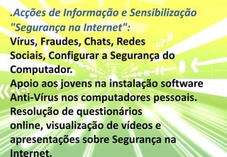 .Acções de Informação e Sensibilização"Segurança na Internet": Vírus, Fraudes, Chats, Redes Sociais, Configurar a Segurança do Computador.Apoio aos jovens na instalação software Anti-Vírus nos computadores pessoais.Resolução de questionários online, visualização de vídeos e apresentações sobre Segurança na Internet.
