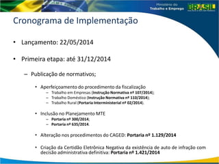 Cronograma de Implementação
• Lançamento: 22/05/2014
• Primeira etapa: até 31/12/2014
– Publicação de normativos;
• Aperfeiçoamento do procedimento da fiscalização
– Trabalho em Empresas (Instrução Normativa nº 107/2014);
– Trabalho Doméstico (Instrução Normativa nº 110/2014);
– Trabalho Rural (Portaria Interministerial nº 02/2014).
• Inclusão no Planejamento MTE
– Portaria nº 300/2014;
– Portaria nº 635/2014.
• Alteração nos procedimentos do CAGED: Portaria nº 1.129/2014
• Criação da Certidão Eletrônica Negativa da existência de auto de infração com
decisão administrativa definitiva: Portaria nº 1.421/2014
 