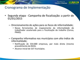 Cronograma de Implementação
• Segunda etapa - Campanha de fiscalização: a partir de
01/01/2015
– Direcionamento de ações para os focos de informalidade;
• Novas ferramentas de mapeamento da informalidade do
trabalhador assalariado para a fiscalização do trabalho (Censo,
PNAD).
– Campanha informativa nos municípios com alto índice de
informalidade;
• Notificação de 554.000 empresas, por mala direta (mesmo
procedimento da RAIS);
• Alcance inicial de 537 municípios.
 