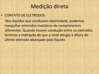 Medição direta CONTATO DE ELETRODOS Nos líquidos que conduzem eletricidade, podemos mergulhar eletrodos metálicos de comprimentos diferentes. Quando houver condução entre os eletrodos teremos a indicação de que o nível atingiu a altura do último eletrodo alcançado pelo líquido. 