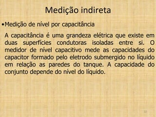 Medição indireta Medição de nível por capacitância A capacitância é uma grandeza elétrica que existe em duas superfícies condutoras isoladas entre si. O medidor de nível capacitivo mede as capacidades do capacitor formado pelo eletrodo submergido no líquido em relação as paredes do tanque. A capacidade do conjunto depende do nível do líquido. 