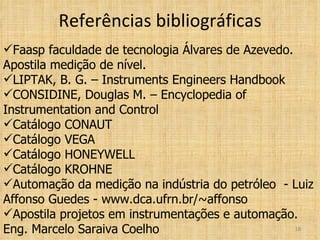 Referências bibliográficas Faasp faculdade de tecnologia Álvares de Azevedo. Apostila medição de nível. LIPTAK, B. G. – Instruments Engineers Handbook CONSIDINE, Douglas M. – Encyclopedia of Instrumentation and Control Catálogo CONAUT Catálogo VEGA Catálogo HONEYWELL Catálogo KROHNE Automação da medição na indústria do petróleo  - Luiz Affonso Guedes - www.dca.ufrn.br/~affonso Apostila projetos em instrumentações e automação. Eng. Marcelo Saraiva Coelho 