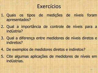 Exercícios Quais os tipos de medições de níveis foram apresentados? Qual a importância de controle de níveis para a indústria? Qual a diferença entre medidores de níveis diretos e indiretos? De exemplos de medidores diretos e indiretos? Cite algumas aplicações de medidores de níveis em indústrias. 