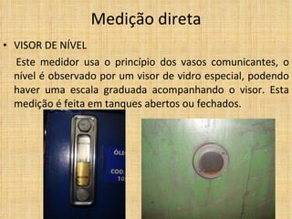 VISOR DE NÍVEL Este medidor usa o princípio dos vasos comunicantes, o nível é observado por um visor de vidro especial, podendo haver uma escala graduada acompanhando o visor. Esta medição é feita em tanques abertos ou fechados.  Medição direta 
